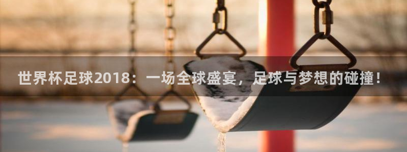 世界杯足球2018：一场全球盛宴，足球与梦想的碰撞！