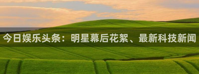 今日娱乐头条：明星幕后花絮、最新科技新闻